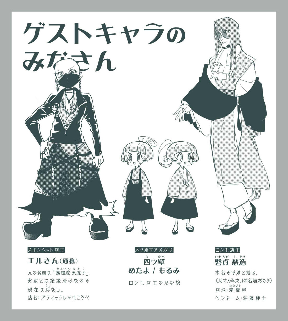 画像：番外篇ゲストキャラの設定画。ロン毛店主の名前はイワサダ ジゾウ。本名で呼ぶと怒る。（坊さんみたいな名前だから）店名はタナビキ屋。ペンネームは海藻紳士。 スキンヘッド店主の名前はエルさん（通称）。元の名前は「ラフツイン エルコ」。実家とは絶縁済みなので氏なし。店名はブティックしゃれこうべ。メタ発言する双子の名前は「ヨツカベ めたよ もるみ」ロン毛店主の兄の娘